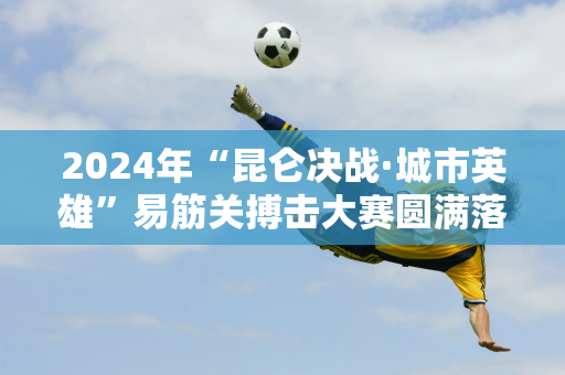 2024年“昆仑决战·城市英雄”易筋关搏击大赛圆满落幕