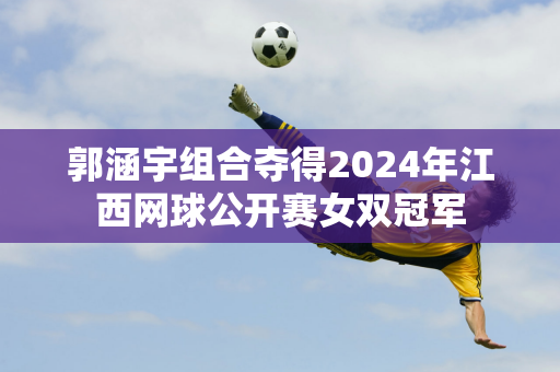 郭涵宇组合夺得2024年江西网球公开赛女双冠军