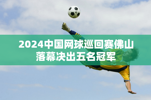 2024中国网球巡回赛佛山落幕决出五名冠军