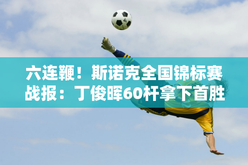 六连鞭！斯诺克全国锦标赛战报：丁俊晖60杆拿下首胜 奥沙利文64杆晋级！