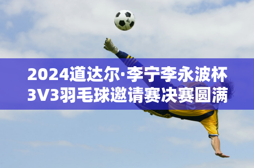 2024道达尔·李宁李永波杯3V3羽毛球邀请赛决赛圆满落幕