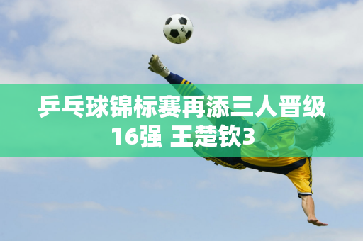 乒乓球锦标赛再添三人晋级16强 王楚钦3