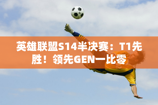 英雄联盟S14半决赛：T1先胜！领先GEN一比零