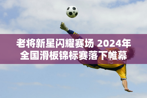 老将新星闪耀赛场 2024年全国滑板锦标赛落下帷幕