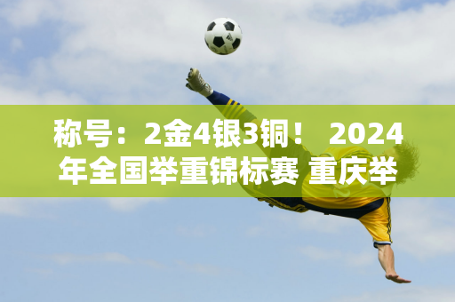 称号：2金4银3铜！ 2024年全国举重锦标赛 重庆举重队收获颇丰→