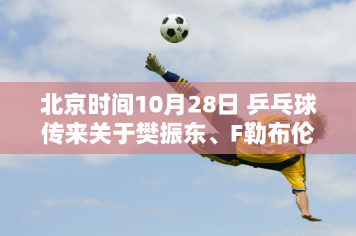 北京时间10月28日 乒乓球传来关于樊振东、F勒布伦、张本智和的消息