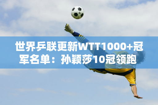 世界乒联更新WTT1000+冠军名单：孙颖莎10冠领跑 王楚钦6冠排名男单第一 范振东排名第二