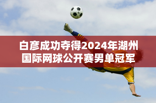 白彦成功夺得2024年湖州国际网球公开赛男单冠军