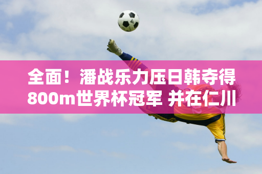 全面！潘战乐力压日韩夺得800m世界杯冠军 并在仁川站夺得400m+800m双料冠军