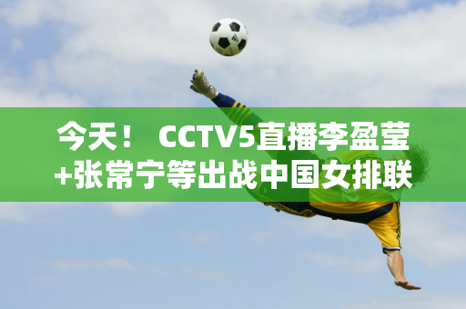 今天！ CCTV5直播李盈莹+张常宁等出战中国女排联赛 5+转会中国女足