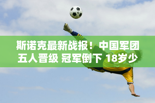 斯诺克最新战报！中国军团五人晋级 冠军倒下 18岁少年大逆转？