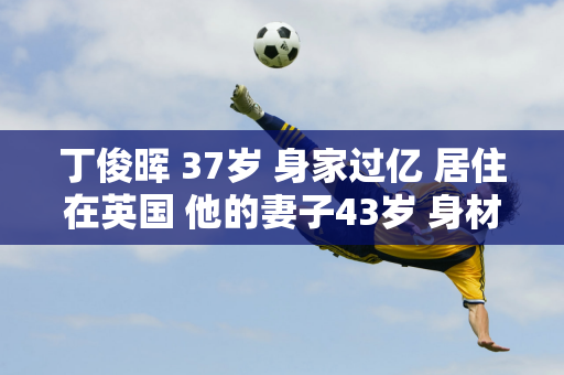 丁俊晖 37岁 身家过亿 居住在英国 他的妻子43岁 身材苗条 家世显赫