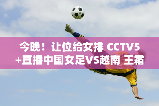 今晚！让位给女排 CCTV5+直播中国女足VS越南 王霜缺席 孙雯督战