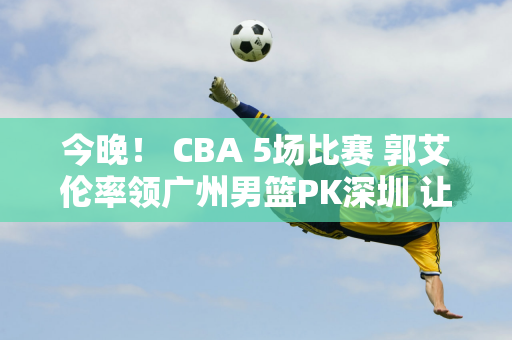 今晚！ CBA 5场比赛 郭艾伦率领广州男篮PK深圳 让位给女排 但CCTV5没有直播