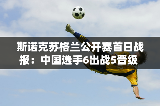 斯诺克苏格兰公开赛首日战报：中国选手6出战5晋级 龚辰智被淘汰