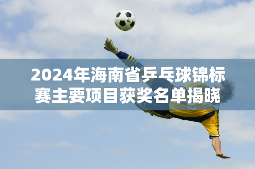 2024年海南省乒乓球锦标赛主要项目获奖名单揭晓