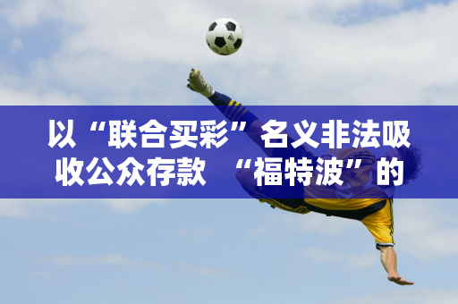 以“联合买彩”名义非法吸收公众存款  “福特波”的由来是什么？