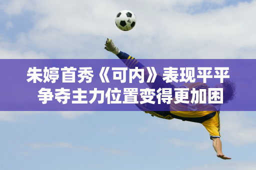 朱婷首秀《可内》表现平平 争夺主力位置变得更加困难 新赛季她可能会成为替补