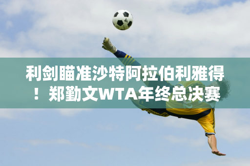 利剑瞄准沙特阿拉伯利雅得！郑勤文WTA年终总决赛前瞻：时间、奖金、直播信息完整指南