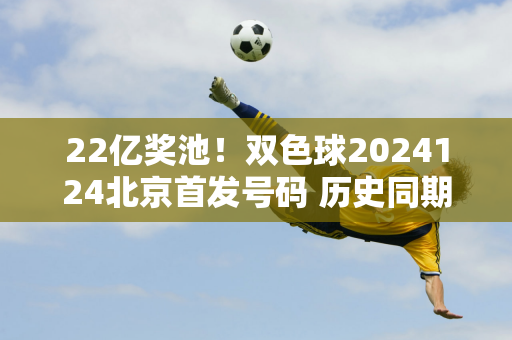 22亿奖池！双色球2024124北京首发号码 历史同期中奖号码