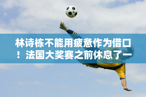 林诗栋不能用疲惫作为借口！法国大奖赛之前休息了一周 大V喊着让范振东回来