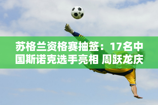 苏格兰资格赛抽签：17名中国斯诺克选手亮相 周跃龙庆祝出拳一周年！