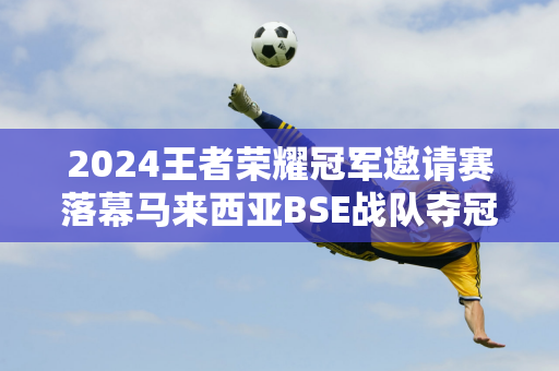 2024王者荣耀冠军邀请赛落幕马来西亚BSE战队夺冠圆梦雅加达