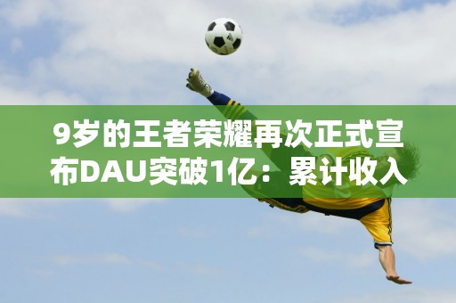 9岁的王者荣耀再次正式宣布DAU突破1亿：累计收入突破100亿美元 团队人均获得100万年终奖