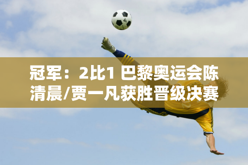 冠军：2比1 巴黎奥运会陈清晨/贾一凡获胜晋级决赛 四年坚持即将实现