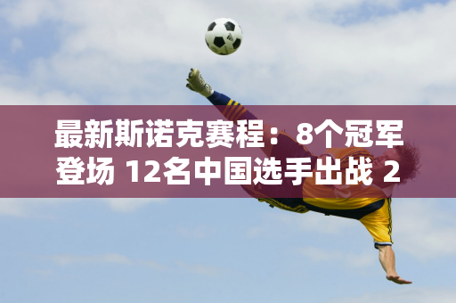 最新斯诺克赛程：8个冠军登场 12名中国选手出战 2场德比 白玉露首秀