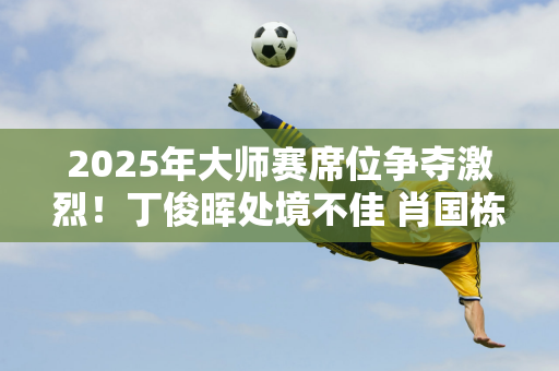 2025年大师赛席位争夺激烈！丁俊晖处境不佳 肖国栋和霍金斯势必获胜