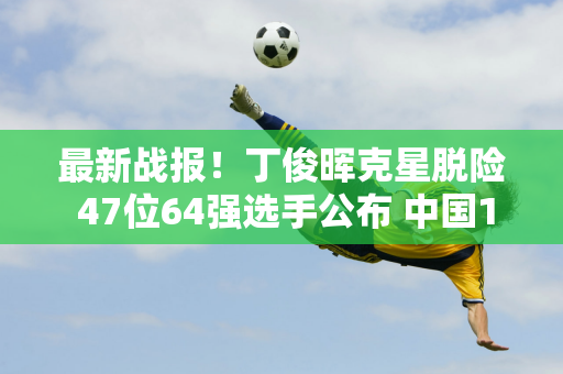 最新战报！丁俊晖克星脱险 47位64强选手公布 中国12人 2个冠军被翻盘