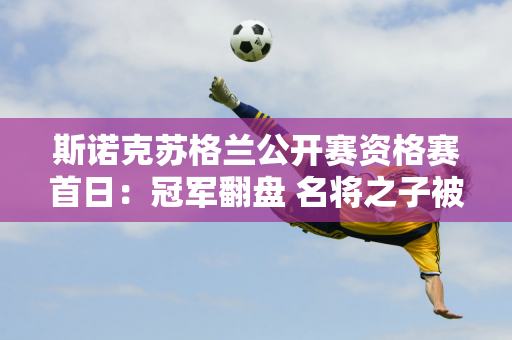 斯诺克苏格兰公开赛资格赛首日：冠军翻盘 名将之子被淘汰 新人逆转