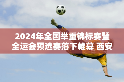 2024年全国举重锦标赛暨全运会预选赛落下帷幕 西安“大力神”全国赛再创佳绩