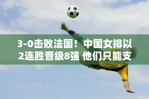 3-0击败法国！中国女排以2连胜晋级8强 他们只能支持3个大目标吗？