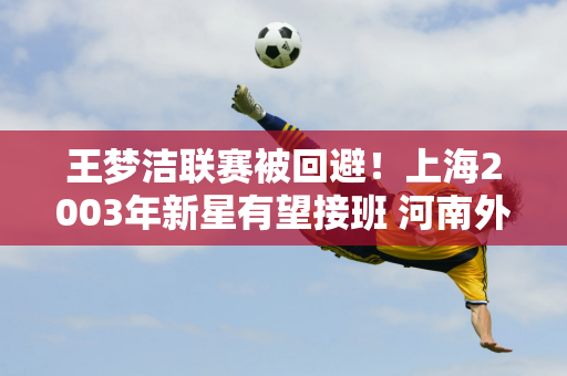 王梦洁联赛被回避！上海2003年新星有望接班 河南外援将转为自由球员