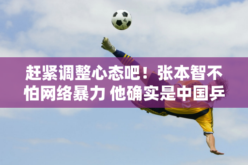 赶紧调整心态吧！张本智不怕网络暴力 他确实是中国乒乓球队的强劲对手