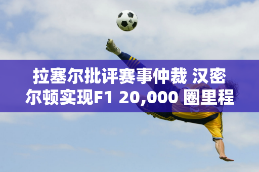 拉塞尔批评赛事仲裁 汉密尔顿实现F1 20,000 圈里程碑