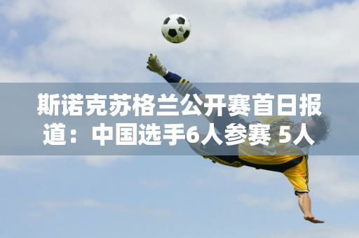 斯诺克苏格兰公开赛首日报道：中国选手6人参赛 5人晋级 龚辰智不幸被淘汰