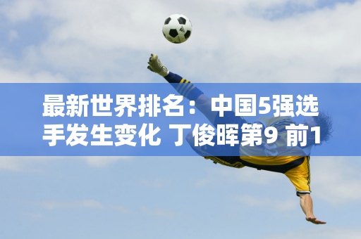 最新世界排名：中国5强选手发生变化 丁俊晖第9 前10将争夺712万大奖