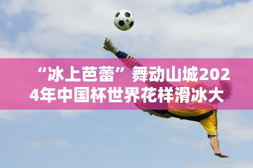 “冰上芭蕾”舞动山城2024年中国杯世界花样滑冰大奖赛将于11月22日开赛