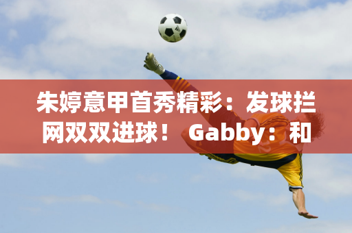 朱婷意甲首秀精彩：发球拦网双双进球！ Gabby：和她搭档很重要！