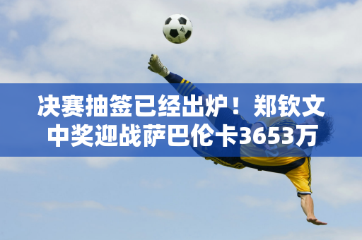 决赛抽签已经出炉！郑钦文中奖迎战萨巴伦卡3653万巨额奖金