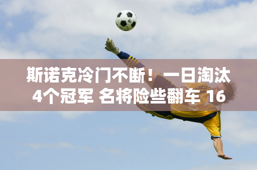 斯诺克冷门不断！一日淘汰4个冠军 名将险些翻车 16位中国选手齐聚正赛