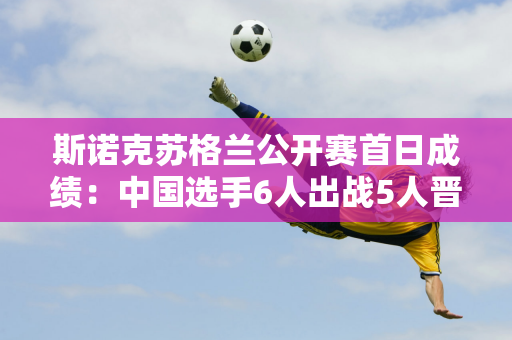 斯诺克苏格兰公开赛首日成绩：中国选手6人出战5人晋级 龚辰智不幸被淘汰