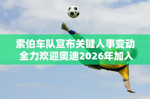 索伯车队宣布关键人事变动 全力欢迎奥迪2026年加入F1