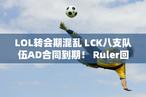 LOL转会期混乱 LCK八支队伍AD合同到期！ Ruler回国打比赛需要减薪