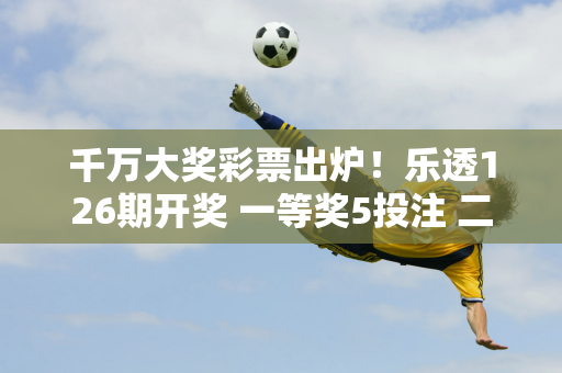 千万大奖彩票出炉！乐透126期开奖 一等奖5投注 二等奖112投注 奖池超9亿