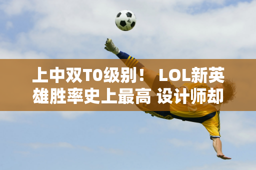 上中双T0级别！ LOL新英雄胜率史上最高 设计师却无能为力