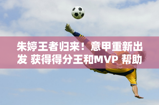 朱婷王者归来！意甲重新出发 获得得分王和MVP 帮助科内取得六连胜